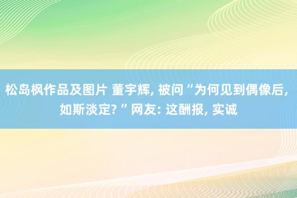 松岛枫作品及图片 董宇辉, 被问“为何见到偶像后, 如斯淡定? ”网友: 这酬报, 实诚