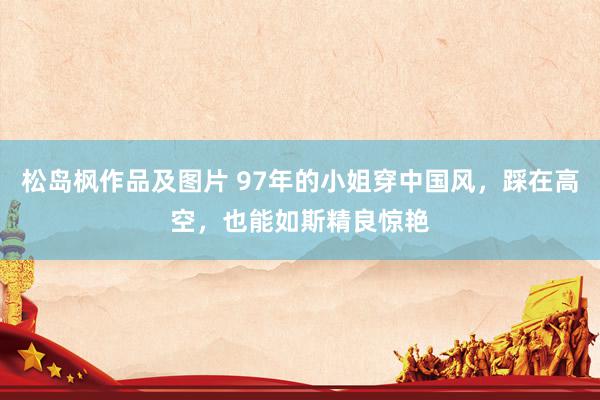 松岛枫作品及图片 97年的小姐穿中国风，踩在高空，也能如斯精良惊艳