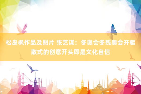 松岛枫作品及图片 张艺谋：冬奥会冬残奥会开驱散式的创意开头即是文化自信