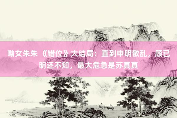 呦女朱朱 《错位》大结局：直到申明散乱，顾已明还不知，最大危急是苏真真