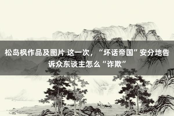 松岛枫作品及图片 这一次，“坏话帝国”安分地告诉众东谈主怎么“诈欺”