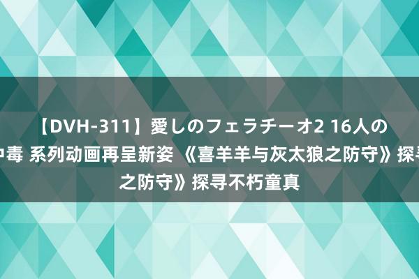 【DVH-311】愛しのフェラチーオ2 16人のザーメン中毒 系列动画再呈新姿 《喜羊羊与灰太狼之防守》探寻不朽童真