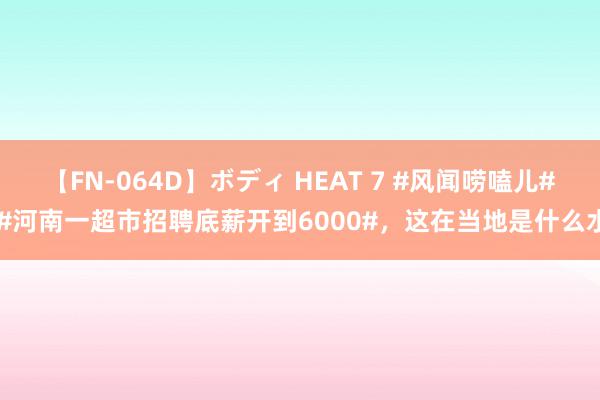 【FN-064D】ボディ HEAT 7 #风闻唠嗑儿# #河南一超市招聘底薪开到6000#，这在当地是什么水