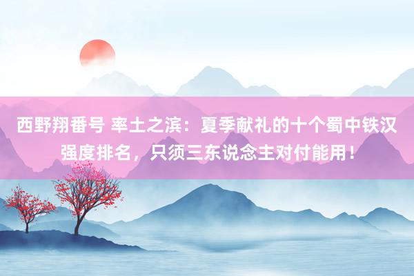 西野翔番号 率土之滨：夏季献礼的十个蜀中铁汉强度排名，只须三东说念主对付能用！