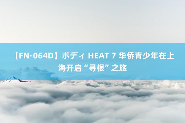 【FN-064D】ボディ HEAT 7 华侨青少年在上海开启“寻根”之旅