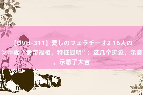 【DVH-311】愛しのフェラチーオ2 16人のザーメン中毒 “命带福相，特征显明”：这几个迹象，示意了大吉