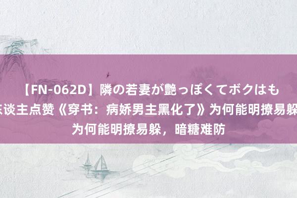 【FN-062D】隣の若妻が艶っぽくてボクはもう… 5 世东谈主点赞《穿书：病娇男主黑化了》为何能明撩易躲，暗糖难防