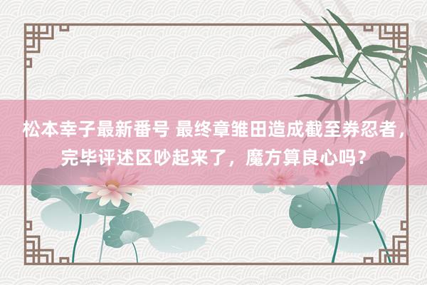 松本幸子最新番号 最终章雏田造成截至券忍者，完毕评述区吵起来了，魔方算良心吗？