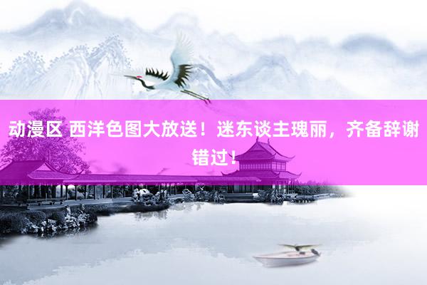 动漫区 西洋色图大放送！迷东谈主瑰丽，齐备辞谢错过！