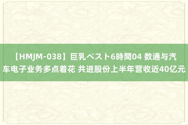 【HMJM-038】巨乳ベスト6時間04 数通与汽车电子业务多点着花 共进股份上半年营收近40亿元