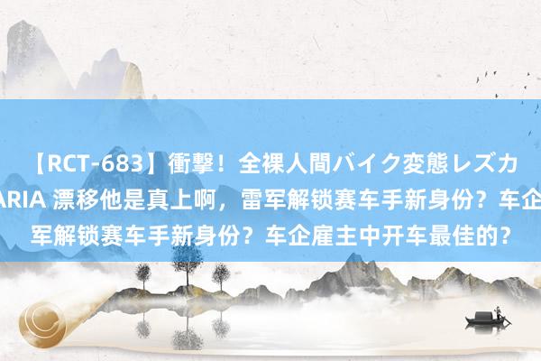 【RCT-683】衝撃！全裸人間バイク変態レズカップル HANA＆MARIA 漂移他是真上啊，雷军解锁赛车手新身份？车企雇主中开车最佳的？