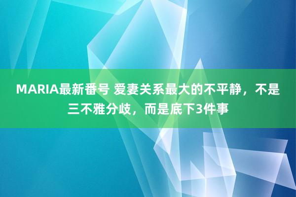 MARIA最新番号 爱妻关系最大的不平静，不是三不雅分歧，而是底下3件事