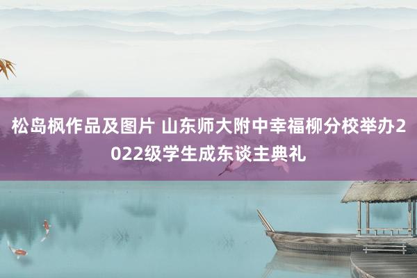 松岛枫作品及图片 山东师大附中幸福柳分校举办2022级学生成东谈主典礼