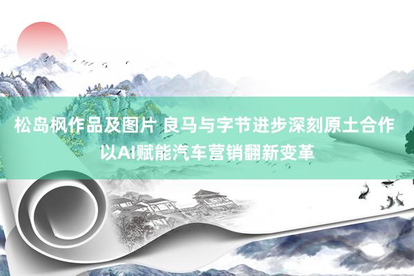 松岛枫作品及图片 良马与字节进步深刻原土合作 以AI赋能汽车营销翻新变革