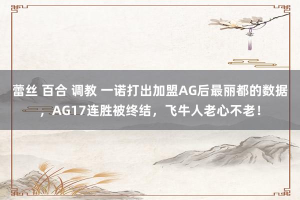 蕾丝 百合 调教 一诺打出加盟AG后最丽都的数据，AG17连胜被终结，飞牛人老心不老！