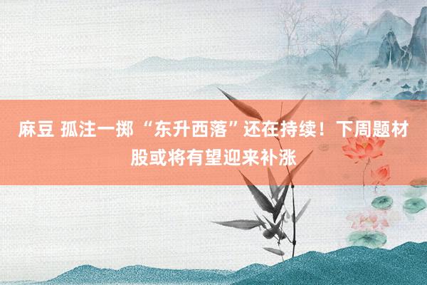 麻豆 孤注一掷 “东升西落”还在持续！下周题材股或将有望迎来补涨