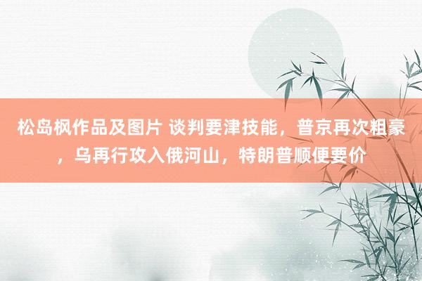 松岛枫作品及图片 谈判要津技能，普京再次粗豪，乌再行攻入俄河山，特朗普顺便要价