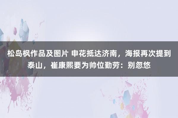 松岛枫作品及图片 申花抵达济南，海报再次提到泰山，崔康熙要为帅位勤劳：别忽悠