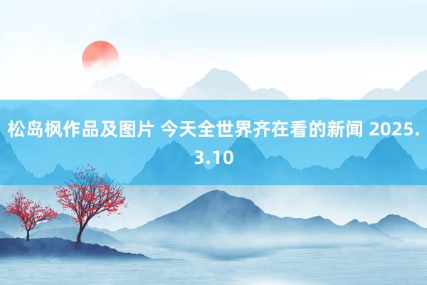 松岛枫作品及图片 今天全世界齐在看的新闻 2025.3.10
