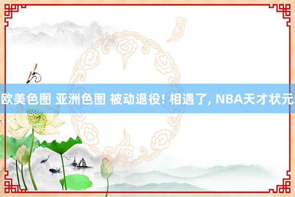 欧美色图 亚洲色图 被动退役! 相遇了, NBA天才状元
