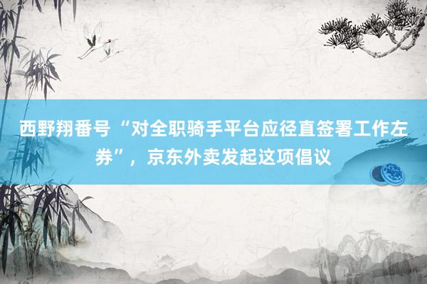 西野翔番号 “对全职骑手平台应径直签署工作左券”，京东外卖发起这项倡议