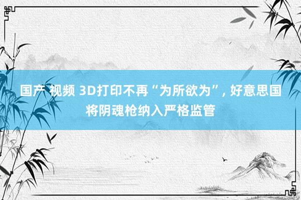 国产 视频 3D打印不再“为所欲为”, 好意思国将阴魂枪纳入严格监管
