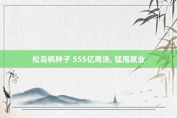 松岛枫种子 555亿商汤, 猛甩就业