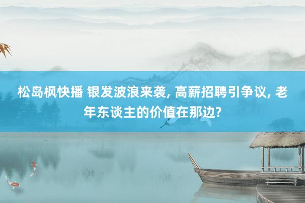 松岛枫快播 银发波浪来袭, 高薪招聘引争议, 老年东谈主的价值在那边?