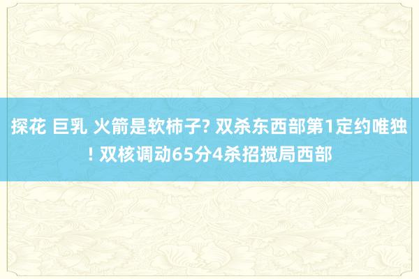 探花 巨乳 火箭是软柿子? 双杀东西部第1定约唯独! 双核调动65分4杀招搅局西部