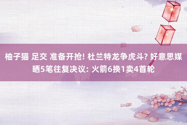 柚子猫 足交 准备开抢! 杜兰特龙争虎斗? 好意思媒晒5笔往复决议: 火箭6换1卖4首轮