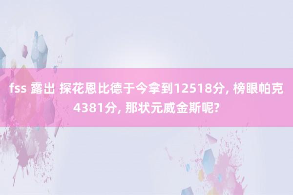 fss 露出 探花恩比德于今拿到12518分, 榜眼帕克4381分, 那状元威金斯呢?