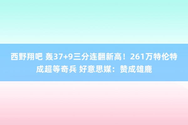 西野翔吧 轰37+9三分连翻新高！261万特伦特成超等奇兵 好意思媒：赞成雄鹿