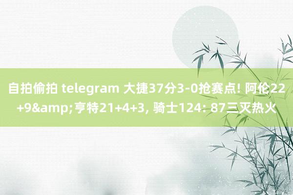 自拍偷拍 telegram 大捷37分3-0抢赛点! 阿伦22+9&亨特21+4+3, 骑士124: 87三灭热火