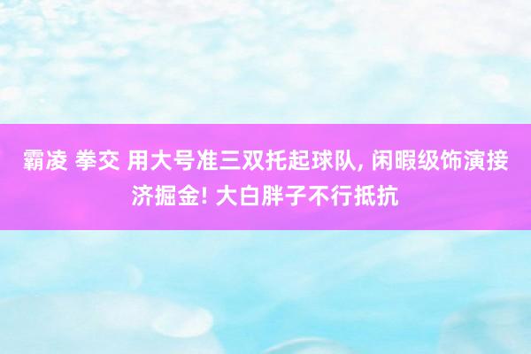 霸凌 拳交 用大号准三双托起球队, 闲暇级饰演接济掘金! 大白胖子不行抵抗