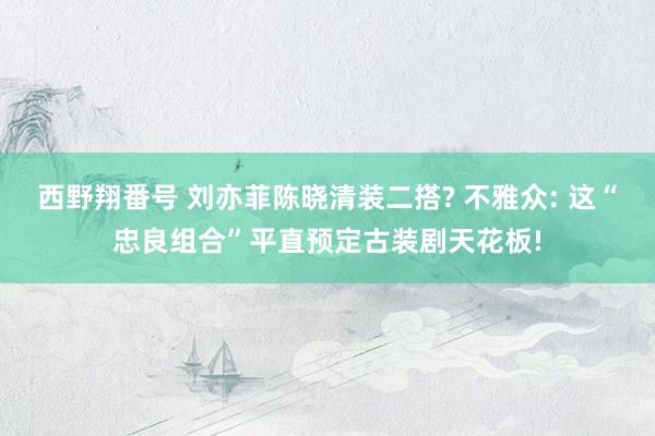 西野翔番号 刘亦菲陈晓清装二搭? 不雅众: 这“忠良组合”平直预定古装剧天花板!