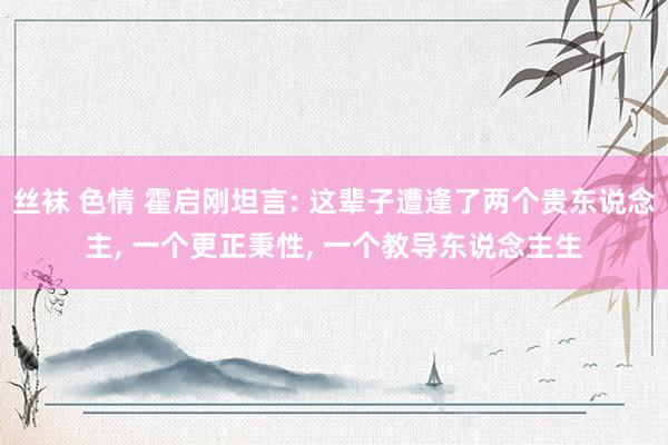 丝袜 色情 霍启刚坦言: 这辈子遭逢了两个贵东说念主, 一个更正秉性, 一个教导东说念主生