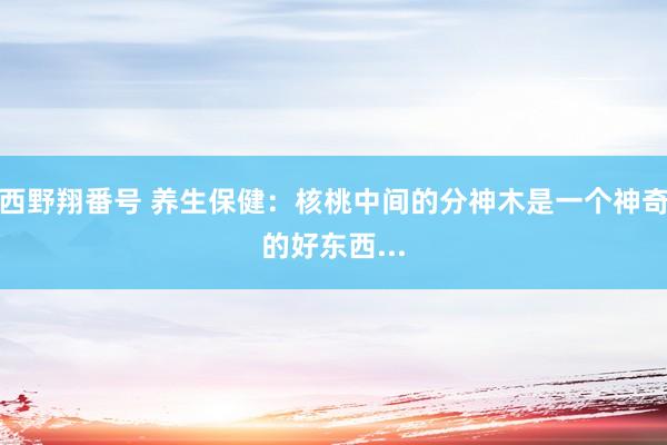 西野翔番号 养生保健：核桃中间的分神木是一个神奇的好东西...