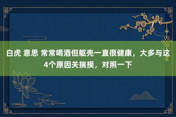 白虎 意思 常常喝酒但躯壳一直很健康，大多与这4个原因关揣摸，对照一下