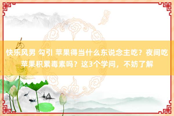 快乐风男 勾引 苹果得当什么东说念主吃？夜间吃苹果积累毒素吗？这3个学问，不妨了解