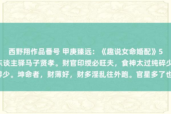 西野翔作品番号 甲庚臻远：《趣说女命婚配》58杀遇永生贤夫招，贵东谈主驿马子贤孝。财官印绶必旺夫，食神太过纯碎少。坤命者，财薄好，财多淫乱往外跑。官星多了也主贱，伤重克夫秉性躁。