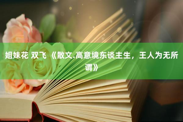 姐妹花 双飞 《散文.高意境东谈主生，王人为无所谓》