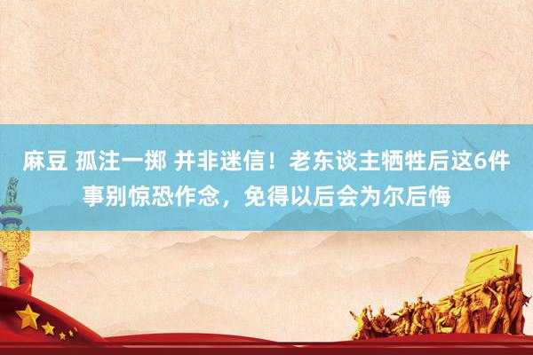 麻豆 孤注一掷 并非迷信！老东谈主牺牲后这6件事别惊恐作念，免得以后会为尔后悔