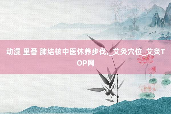 动漫 里番 肺结核中医休养步伐,_艾灸穴位_艾灸TOP网