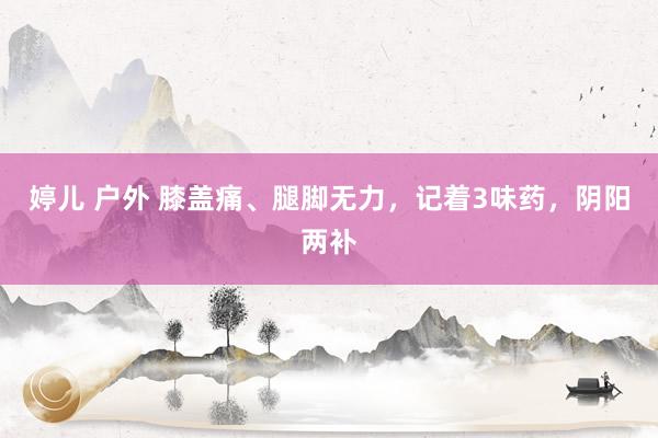 婷儿 户外 膝盖痛、腿脚无力，记着3味药，阴阳两补