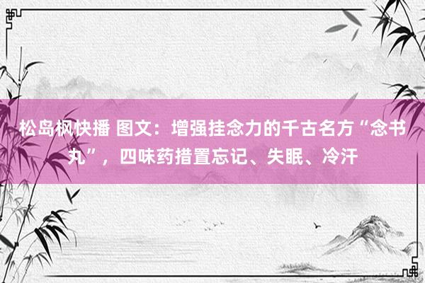 松岛枫快播 图文：增强挂念力的千古名方“念书丸”，四味药措置忘记、失眠、冷汗